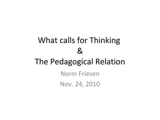 What calls for Thinking
&
The Pedagogical Relation
Norm Friesen
Nov. 24, 2010
 