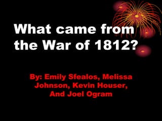 What came from the War of 1812? By: Emily Sfealos, Melissa Johnson, Kevin Houser, And Joel Ogram 