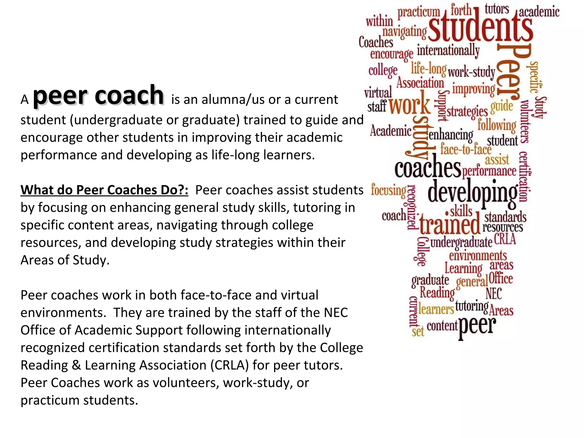 A  peer coach  is an alumna/us or a current student (undergraduate or graduate) trained to guide and encourage other students in improving their academic performance and developing as life-long learners.      What do Peer Coaches Do?:    Peer coaches assist students by focusing on enhancing general study skills, tutoring in specific content areas, navigating through college resources, and developing study strategies within their Areas of Study.    Peer coaches work in both face-to-face and virtual environments.  They are trained by the staff of the NEC Office of Academic Support following internationally recognized certification standards set forth by the College Reading & Learning Association (CRLA) for peer tutors.  Peer Coaches work as volunteers, work-study, or practicum students. 