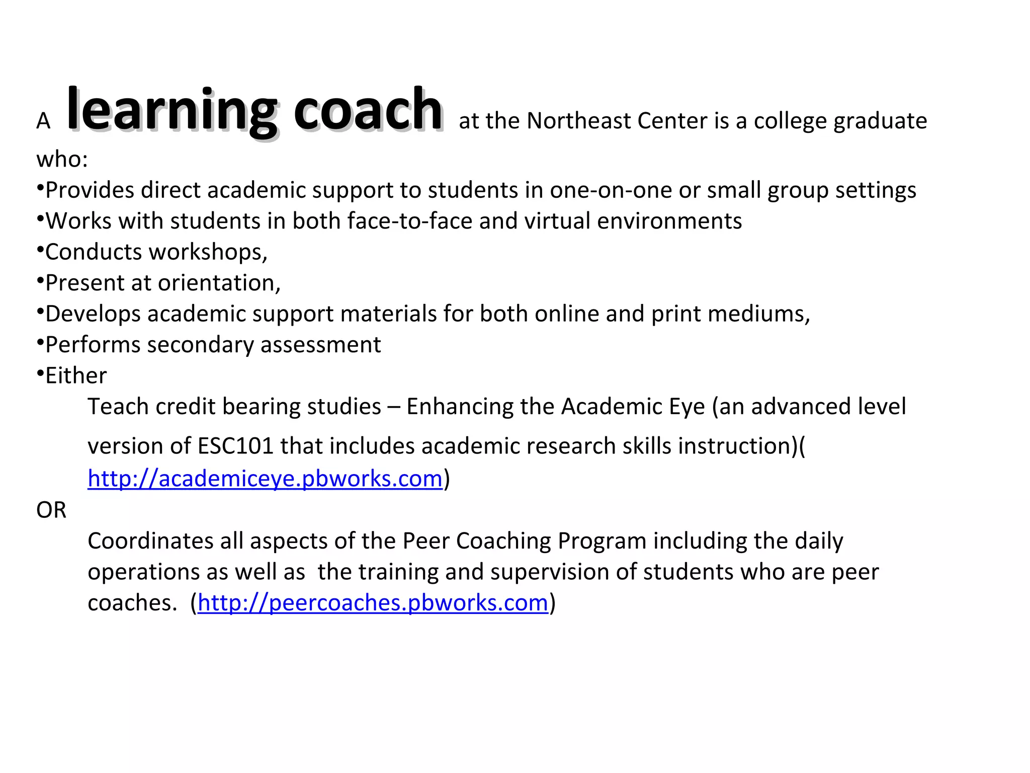A  learning coach  at the Northeast Center is a college graduate who: Provides direct academic support to students in one-on-one or small group settings  Works with students in both face-to-face and virtual environments Conducts workshops,  Present at orientation, Develops academic support materials for both online and print mediums, Performs secondary assessment  Either Teach credit bearing studies – Enhancing the Academic Eye (an advanced level version of ESC101 that includes academic research skills instruction)(   http://academiceye.pbworks.com )  OR Coordinates all aspects of the Peer Coaching Program including the daily operations as well as  the training and supervision of students who are peer coaches.  ( http://peercoaches.pbworks.com ) 