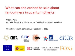 ICREA	
  Colloquium,	
  Barcelona,	
  27	
  September	
  2016	
  
Antonio	
  Acín	
  
ICREA	
  Professor	
  at	
  ICFO-­‐InsDtut	
  de	
  Ciencies	
  Fotoniques,	
  Barcelona	
  
What	
  can	
  and	
  cannot	
  be	
  said	
  about	
  
randomness	
  in	
  quantum	
  physics	
  
 
