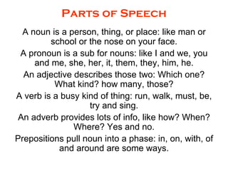 Parts of Speech A noun is a person, thing, or place: like man or school or the nose on your face. A pronoun is a sub for nouns: like I and we, you and me, she, her, it, them, they, him, he. An adjective describes those two: Which one? What kind? how many, those? A verb is a busy kind of thing: run, walk, must, be, try and sing. An adverb provides lots of info, like how? When? Where? Yes and no. Prepositions pull noun into a phase: in, on, with, of and around are some ways. 