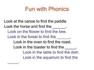 Fun with Phonics Look at the canoe to find the paddle Look the horse and find the ______. Look on the flower to find the bee. Look in the forest to find the ______. Look in the oven to find the roast. Look in the toaster to find the _____. Look in the table to find the dish. Look in the aquarium to find the _____. 