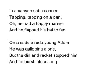 In a canyon sat a canner Tapping, tapping on a pan. Oh, he had a happy manner And he flapped his hat to fan. On a saddle rode young Adam He was galloping alone, But the din and racket stopped him And he burst into a song. 