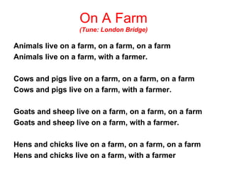 On A Farm (Tune: London Bridge) Animals live on a farm, on a farm, on a farm Animals live on a farm, with a farmer. Cows and pigs live on a farm, on a farm, on a farm Cows and pigs live on a farm, with a farmer. Goats and sheep live on a farm, on a farm, on a farm Goats and sheep live on a farm, with a farmer. Hens and chicks live on a farm, on a farm, on a farm Hens and chicks live on a farm, with a farmer 