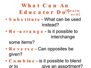 Substitute - What can be used  instead? Re-arrange - Is it possible to  interchange some items? Reverse - Can opposites be given? Combine - is it possible to blend or to give an assortment? What Can An Educator Do? (Continued) 
