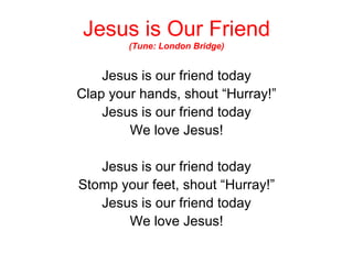 Jesus is Our Friend (Tune: London Bridge) Jesus is our friend today Clap your hands, shout “Hurray!” Jesus is our friend today We love Jesus! Jesus is our friend today Stomp your feet, shout “Hurray!” Jesus is our friend today We love Jesus! 