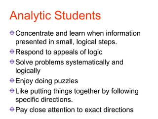 Analytic Students Concentrate and learn when information presented in small, logical steps. Respond to appeals of logic Solve problems systematically and logically Enjoy doing puzzles Like putting things together by following specific directions. Pay close attention to exact directions 