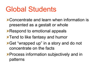 Global Students Concentrate and learn when information is presented as a gestalt or whole Respond to emotional appeals Tend to like fantasy and humor Get “wrapped up” in a story and do not concentrate on the facts Process information subjectively and in patterns 
