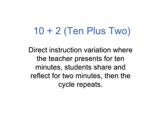 10 + 2 (Ten Plus Two) Direct instruction variation where the teacher presents for ten minutes, students share and reflect for two minutes, then the cycle repeats. 