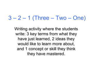 3 – 2 – 1 (Three – Two – One) Writing activity where the students write: 3 key terms from what they have just learned, 2 ideas they would like to learn more about, and 1 concept or skill they think they have mastered. 
