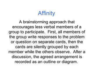 Affinity A brainstorming approach that encourages less verbal members of a group to participate.  First, all members of the group write responses to the problem or question on separate cards, then the cards are silently grouped by each member while the others observe.  After a discussion, the agreed arrangement is recorded as an outline or diagram.  