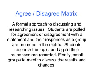Agree / Disagree Matrix A formal approach to discussing and researching issues.  Students are polled for agreement or disagreement with a statement and their responses as a group are recorded in the matrix.  Students research the topic, and again their responses are recorded. Finally, small groups to meet to discuss the results and changes. 