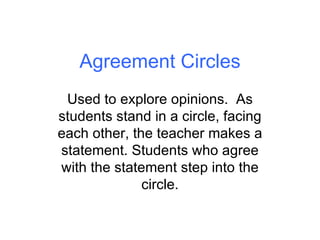 Agreement Circles Used to explore opinions.  As students stand in a circle, facing each other, the teacher makes a statement. Students who agree with the statement step into the circle. 