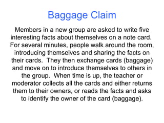 Baggage Claim Members in a new group are asked to write five interesting facts about themselves on a note card.  For several minutes, people walk around the room, introducing themselves and sharing the facts on their cards.  They then exchange cards (baggage) and move on to introduce themselves to others in the group.  When time is up, the teacher or moderator collects all the cards and either returns them to their owners, or reads the facts and asks to identify the owner of the card (baggage). 