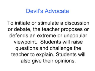 Devil’s Advocate To initiate or stimulate a discussion or debate, the teacher proposes or defends an extreme or unpopular viewpoint.  Students will raise questions and challenge the teacher to explain. Students will also give their opinions. 