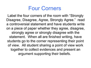 Four Corners Label the four corners of the room with “Strongly Disagree, Disagree, Agree, Strongly Agree.”  read a controversial statement and have students write on a piece of paper whether they agree, disagree, strongly agree or strongly disagree with the statement.  When all are finished writing, have students go to the corner representing their point of view.  All student sharing a point of view work together to collect evidences and present an argument supporting their beliefs.  