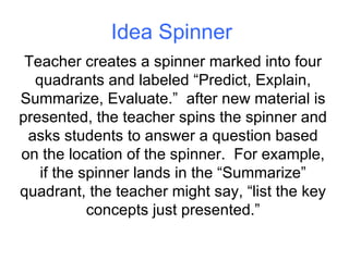 Idea Spinner Teacher creates a spinner marked into four quadrants and labeled “Predict, Explain, Summarize, Evaluate.”  after new material is presented, the teacher spins the spinner and asks students to answer a question based on the location of the spinner.  For example, if the spinner lands in the “Summarize” quadrant, the teacher might say, “list the key concepts just presented.” 