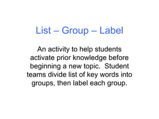 List – Group – Label An activity to help students activate prior knowledge before beginning a new topic.  Student teams divide list of key words into groups, then label each group. 