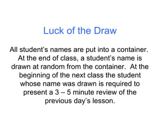 Luck of the Draw All student’s names are put into a container.  At the end of class, a student’s name is drawn at random from the container.  At the beginning of the next class the student whose name was drawn is required to present a 3 – 5 minute review of the previous day’s lesson. 