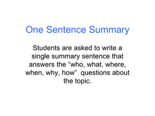 One Sentence Summary Students are asked to write a single summary sentence that answers the “who, what, where, when, why, how”  questions about the topic. 