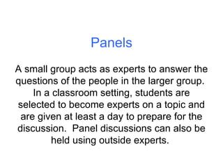 Panels A small group acts as experts to answer the questions of the people in the larger group.  In a classroom setting, students are selected to become experts on a topic and are given at least a day to prepare for the discussion.  Panel discussions can also be held using outside experts.  