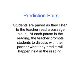 Prediction Pairs Students are paired as they listen to the teacher read a passage aloud.  At each pause in the reading, the teacher prompts students to discuss with their partner what they predict will happen next in the reading. 