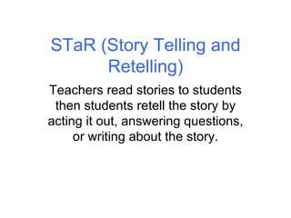 STaR (Story Telling and Retelling) Teachers read stories to students then students retell the story by acting it out, answering questions, or writing about the story. 
