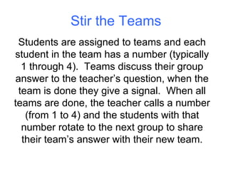 Stir the Teams Students are assigned to teams and each student in the team has a number (typically 1 through 4).  Teams discuss their group answer to the teacher’s question, when the team is done they give a signal.  When all teams are done, the teacher calls a number (from 1 to 4) and the students with that number rotate to the next group to share their team’s answer with their new team. 