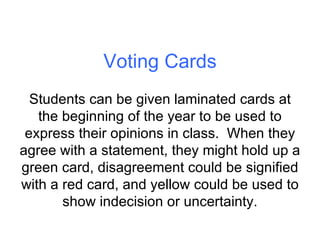 Voting Cards Students can be given laminated cards at the beginning of the year to be used to express their opinions in class.  When they agree with a statement, they might hold up a green card, disagreement could be signified with a red card, and yellow could be used to show indecision or uncertainty. 