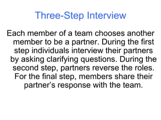 Three-Step Interview Each member of a team chooses another member to be a partner. During the first step individuals interview their partners by asking clarifying questions. During the second step, partners reverse the roles. For the final step, members share their partner’s response with the team. 