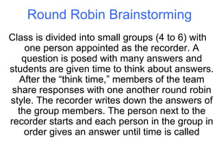 Round Robin Brainstorming Class is divided into small groups (4 to 6) with one person appointed as the recorder. A question is posed with many answers and students are given time to think about answers. After the “think time,” members of the team share responses with one another round robin style. The recorder writes down the answers of the group members. The person next to the recorder starts and each person in the group in order gives an answer until time is called 