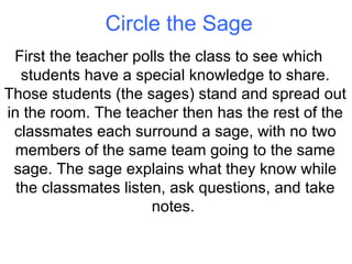 Circle the Sage First the teacher polls the class to see which students have a special knowledge to share. Those students (the sages) stand and spread out in the room. The teacher then has the rest of the classmates each surround a sage, with no two members of the same team going to the same sage. The sage explains what they know while the classmates listen, ask questions, and take notes.  