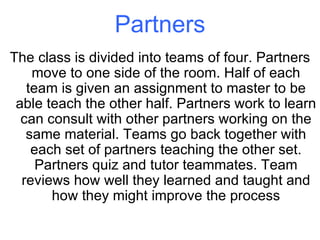 Partners The class is divided into teams of four. Partners move to one side of the room. Half of each team is given an assignment to master to be able teach the other half. Partners work to learn can consult with other partners working on the same material. Teams go back together with each set of partners teaching the other set. Partners quiz and tutor teammates. Team reviews how well they learned and taught and how they might improve the process 