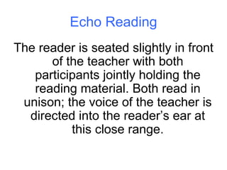 Echo Reading The reader is seated slightly in front of the teacher with both participants jointly holding the reading material. Both read in unison; the voice of the teacher is directed into the reader’s ear at this close range. 