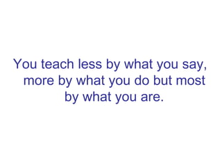 You teach less by what you say, more by what you do but most by what you are. 