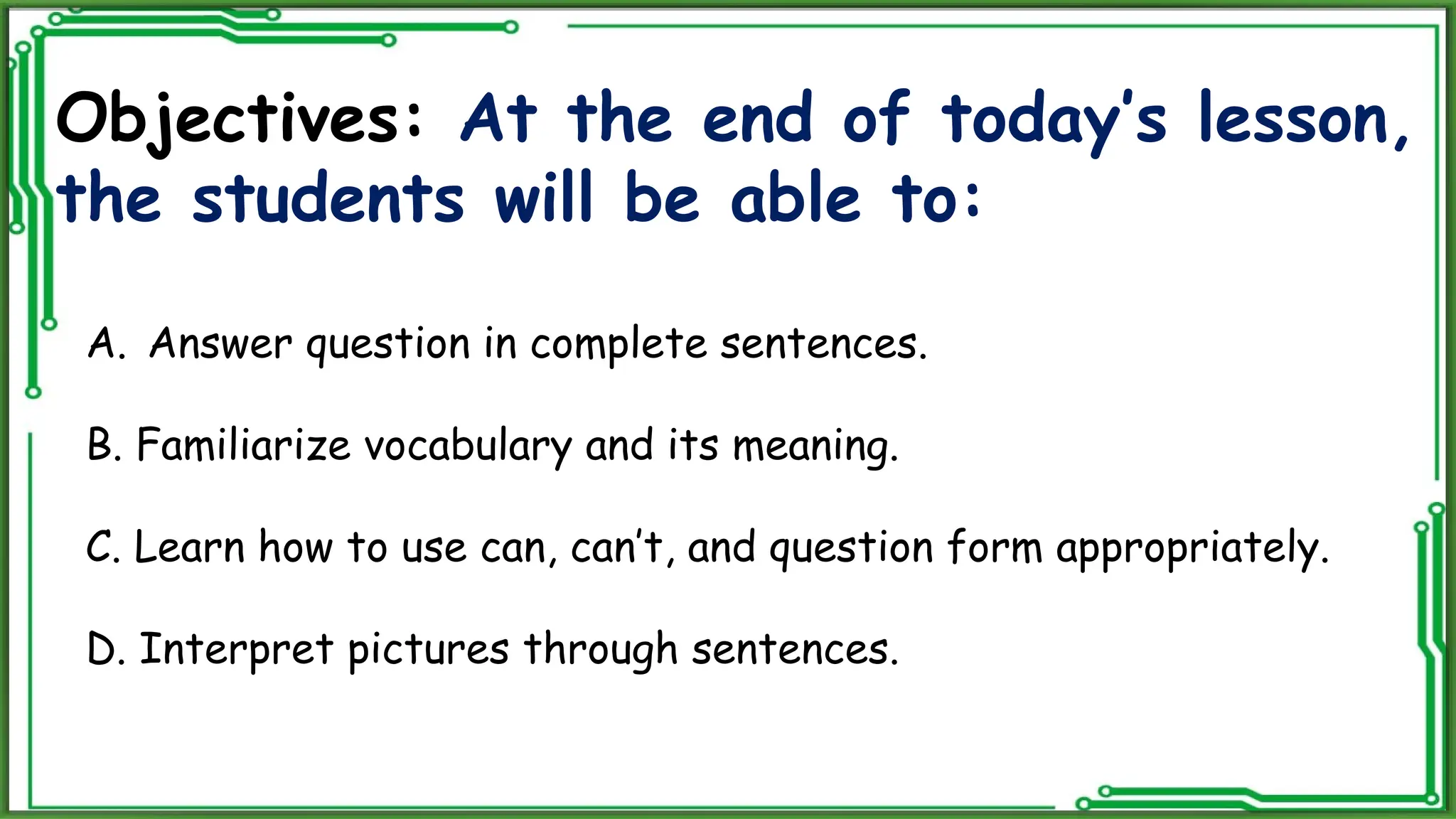 Objectives: At the end of today’s lesson,
the students will be able to:
A. Answer question in complete sentences.
B. Familiarize vocabulary and its meaning.
C. Learn how to use can, can’t, and question form appropriately.
D. Interpret pictures through sentences.
 