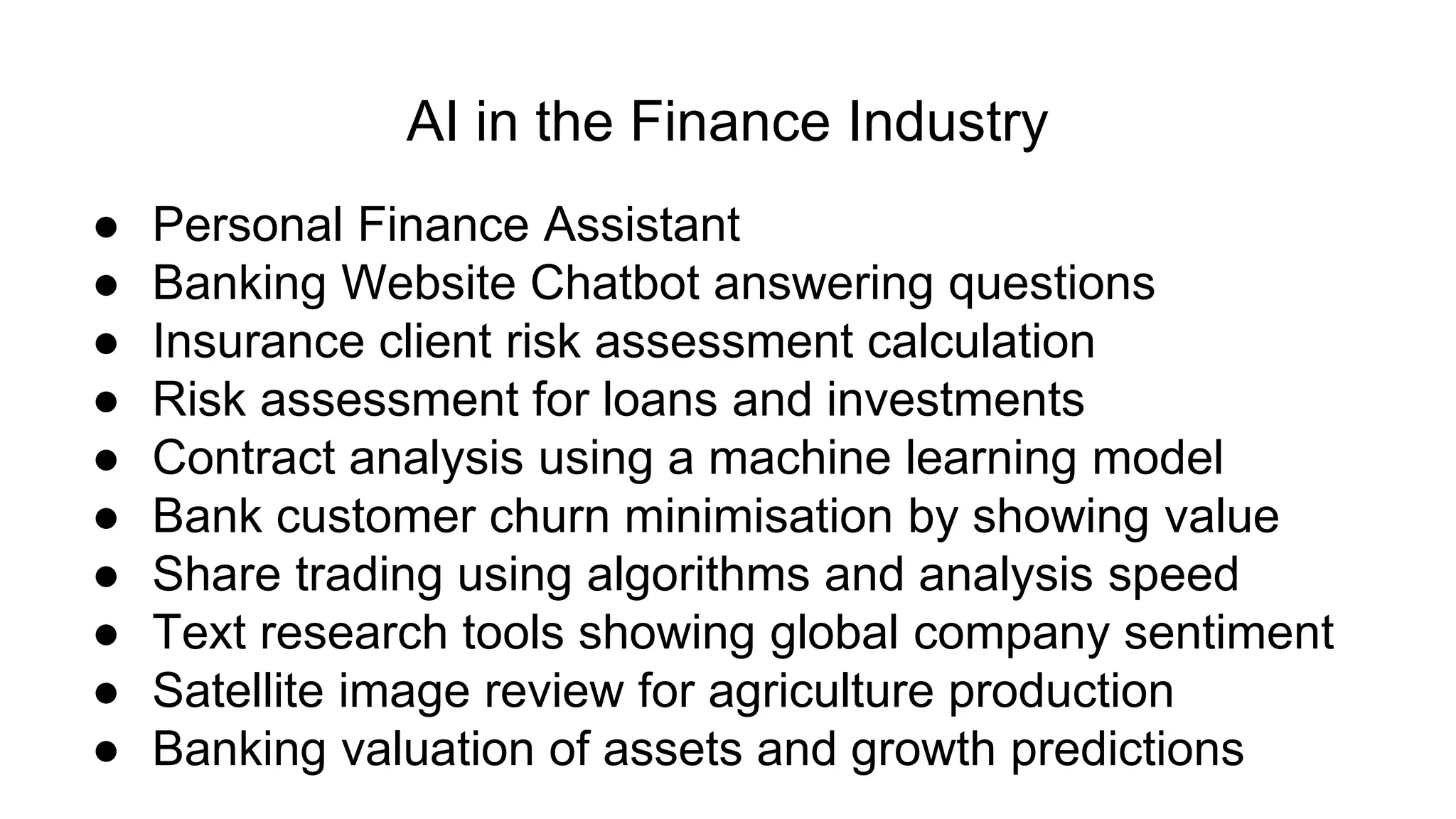 AI in the Finance Industry
● Personal Finance Assistant
● Banking Website Chatbot answering questions
● Insurance client risk assessment calculation
● Risk assessment for loans and investments
● Contract analysis using a machine learning model
● Bank customer churn minimisation by showing value
● Share trading using algorithms and analysis speed
● Text research tools showing global company sentiment
● Satellite image review for agriculture production
● Banking valuation of assets and growth predictions
 