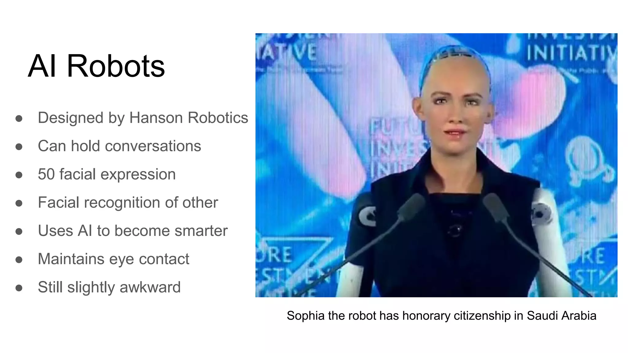 AI Robots
● Designed by Hanson Robotics
● Can hold conversations
● 50 facial expression
● Facial recognition of other
● Uses AI to become smarter
● Maintains eye contact
● Still slightly awkward
Sophia the robot has honorary citizenship in Saudi Arabia
 
