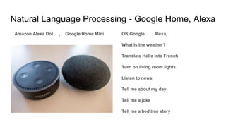 Natural Language Processing - Google Home, Alexa
Amazon Alexa Dot , Google Home Mini OK Google, Alexa,
What is the weather?
Translate Hello into French
Turn on living room lights
Listen to news
Tell me about my day
Tell me a joke
Tell me a bedtime story
 