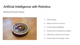 Artificial Intelligence with Robotics
Roomba AI Vacuum Cleaner
● Self charging
● Maps out room to vacuum
● Avoids steps intelligently
● Knows when to go back to charger
● Will vacuum while you are away
● Knows when dust hopper is full
 