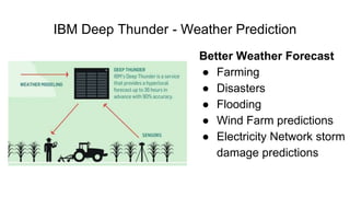 IBM Deep Thunder - Weather Prediction
Better Weather Forecast
● Farming
● Disasters
● Flooding
● Wind Farm predictions
● E...