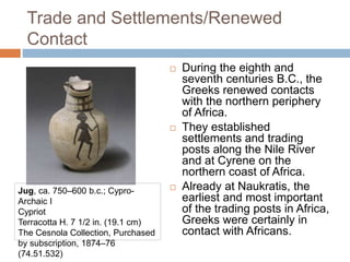 Trade and Settlements/Renewed
Contact
 During the eighth and
seventh centuries B.C., the
Greeks renewed contacts
with the northern periphery
of Africa.
 They established
settlements and trading
posts along the Nile River
and at Cyrene on the
northern coast of Africa.
 Already at Naukratis, the
earliest and most important
of the trading posts in Africa,
Greeks were certainly in
contact with Africans.
Jug, ca. 750–600 b.c.; Cypro-
Archaic I
Cypriot
Terracotta H. 7 1/2 in. (19.1 cm)
The Cesnola Collection, Purchased
by subscription, 1874–76
(74.51.532)
 
