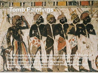  The Minoans may have first come into contact with Africans at
Thebes, during the periodic bearing of tribute to the pharaoh.
 In fact, paintings in the tomb of Rekhmire, dated to the
fourteenth century B.C., depict African and Aegean peoples,
most likely Nubians and Minoans.
Tomb Paintings
 