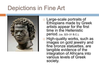 Depictions in Fine Art
 Large-scale portraits of
Ethiopians made by Greek
artists appear for the first
time in the Hellenistic
period. (ca. 323–31 B.C.),
 High-quality works, such as
images on gold jewelry and
fine bronze statuettes, are
tangible evidence of the
integration of Africans into
various levels of Greek
society.
 
