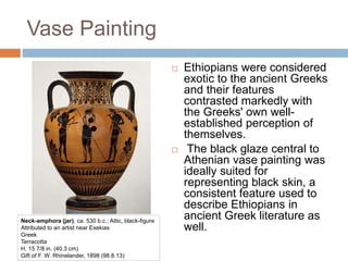 Vase Painting
 Ethiopians were considered
exotic to the ancient Greeks
and their features
contrasted markedly with
the Greeks' own well-
established perception of
themselves.
 The black glaze central to
Athenian vase painting was
ideally suited for
representing black skin, a
consistent feature used to
describe Ethiopians in
ancient Greek literature as
well.
Neck-amphora (jar), ca. 530 b.c.; Attic, black-figure
Attributed to an artist near Exekias
Greek
Terracotta
H. 15 7/8 in. (40.3 cm)
Gift of F. W. Rhinelander, 1898 (98.8.13)
 