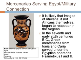 Mercenaries Serving Egypt/Military
Connection
 It is likely that images
of Africans, if not
Africans themselves,
began to reappear in
the Aegean.
 In the seventh and
early sixth centuries
B.C., Greek
mercenaries from
Ionia and Caria
served under the
Egyptian pharaohs
Psametikus I and II.
Neck-amphora (jar), ca. 500 b.c.; Attic, black-
figure
Attributed to the Diosphos Painter
Greek
Terracotta
Fletcher Fund, 1956 (56.171.25)
 