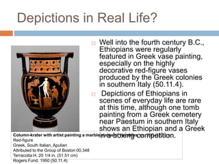 Depictions in Real Life?
 Well into the fourth century B.C.,
Ethiopians were regularly
featured in Greek vase painting,
especially on the highly
decorative red-figure vases
produced by the Greek colonies
in southern Italy (50.11.4).
 Depictions of Ethiopians in
scenes of everyday life are rare
at this time, although one tomb
painting from a Greek cemetery
near Paestum in southern Italy
shows an Ethiopian and a Greek
in a boxing competition.Column-krater with artist painting a marble statue of Herakles, ca. 350–320 b.c.;
Red-figure
Greek, South Italian, Apulian
Attributed to the Group of Boston 00.348
Terracotta H. 20 1/4 in. (51.51 cm)
Rogers Fund, 1950 (50.11.4)
 