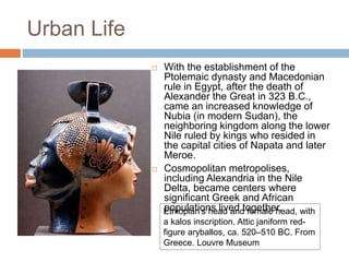 Urban Life
 With the establishment of the
Ptolemaic dynasty and Macedonian
rule in Egypt, after the death of
Alexander the Great in 323 B.C.,
came an increased knowledge of
Nubia (in modern Sudan), the
neighboring kingdom along the lower
Nile ruled by kings who resided in
the capital cities of Napata and later
Meroe.
 Cosmopolitan metropolises,
including Alexandria in the Nile
Delta, became centers where
significant Greek and African
populations lived together.Ethiopian's head and female head, with
a kalos inscription. Attic janiform red-
figure aryballos, ca. 520–510 BC. From
Greece. Louvre Museum
 