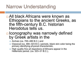 Narrow Understanding
 All black Africans were known as
Ethiopians to the ancient Greeks, as
the fifth-century B.C. historian
Herodotus tells us.
 Iconography was narrowly defined
by Greek artists in the
 Archaic (ca. 700–480 B.C.) and
 Classical (ca. 480–323 B.C.) periods, black skin color being the
primary identifying physical characteristic.
 High quality fine art depictions of Africans appear in the
Hellenistic period. (ca. 323–31 B.C.),
 